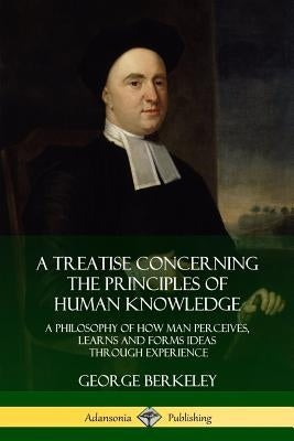 A Treatise Concerning the Principles of Human Knowledge: A Philosophy of How Man Perceives, Learns and Forms Ideas Through Experience