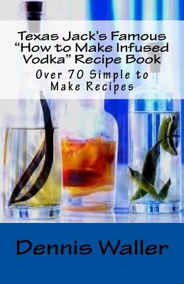 Texas Jack's Famous "How to Make Infused Vodka" Recipe Book: Over 70 Simple to M