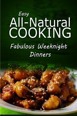 Easy All-Natural Cooking - Fabulous Weeknight Dinners: Easy Healthy Recipes Made With Natural Ingredients