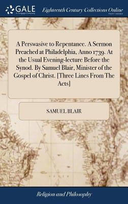 A Perswasive to Repentance. A Sermon Preached at Philadelphia, Anno 1739. At the Usual Evening-lecture Before the Synod. By Samuel Blair, Minister of