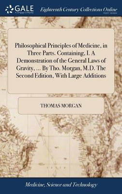 Philosophical Principles of Medicine, in Three Parts. Containing, I. A Demonstration of the General Laws of Gravity, ... By Tho. Morgan, M.D. The Seco