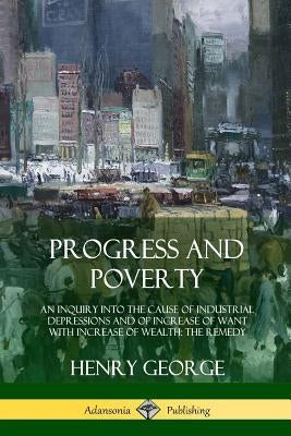 Progress and Poverty: An Inquiry into the Cause of Industrial Depressions and of Increase of Want with Increase of Wealth; The Remedy