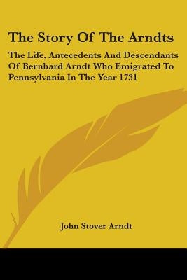 The Story Of The Arndts: The Life, Antecedents And Descendants Of Bernhard Arndt Who Emigrated To Pennsylvania In The Year 1731
