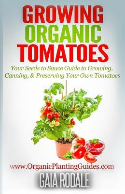 Growing Organic Tomatoes: Your Seeds to Sauce Guide to Growing, Canning, & Preserving Your Own Tomatoes