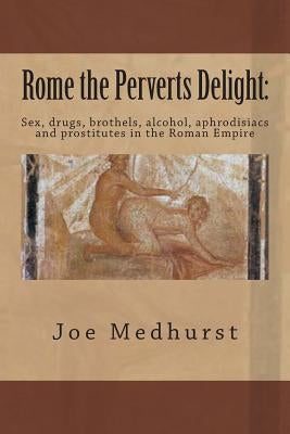 Rome the Perverts Delight: Sex, drugs, brothels, alcohol, aphrodisiacs and prostitutes in the Roman Empire