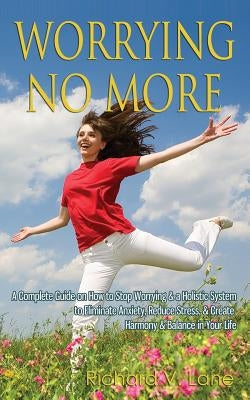 Worrying No More: A Complete Guide on How to Stop Worrying & a Holistic System to Eliminate Anxiety, Reduce Stress, & Create Harmony & Balance in Your