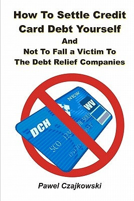 How to Settle Credit Card Debt Yourself: And not to Fell a Victim to the Debt Settlement Company