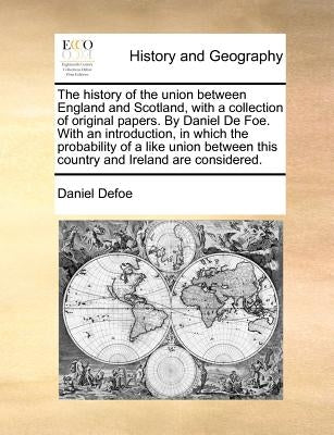 The history of the union between England and Scotland, with a collection of original papers. By Daniel De Foe. With an introduction, in which the prob