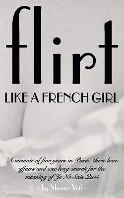 Flirt Like a French Girl: 5 years in Paris, 3 love affairs, 1 search for the meaning of Je Ne Sais Quoi