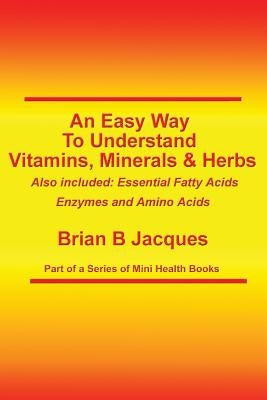 An Easy Way To Understand Vitamins, Minerals & Herbs: Also Included: Essential Fatty Acids, Enzymes & Amino Acids