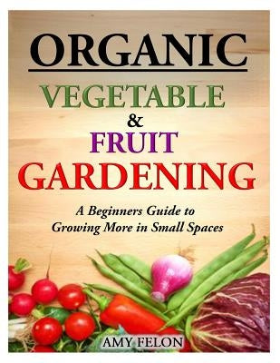 Organic Vegetable and Fruit Gardening: A Beginners Guide to Growing More in Small Spaces