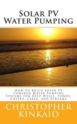 Solar PV Water Pumping: How to Build Solar PV Powered Water Pumping Systems for Deep Wells, Ponds, Creeks, Lakes, and Streams