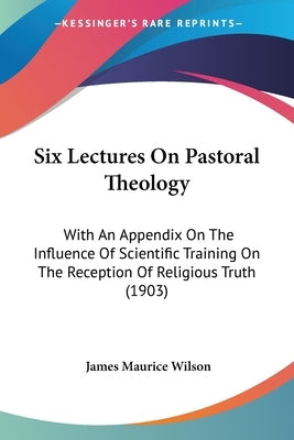 Six Lectures On Pastoral Theology: With An Appendix On The Influence Of Scientific Training On The Reception Of Religious Truth (1903)