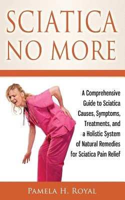 Sciatica No More: A Comprehensive Guide to Sciatica Causes, Symptoms, Treatments, and a Holistic System of Natural Remedies for Sciatica Pain Relief