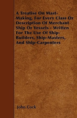 A Treatise on Mast-Making, for Every Class or Description of Merchant Ship or Vessels - Written for the Use of Ship-Builders, Ship-Masters, and Ship-C