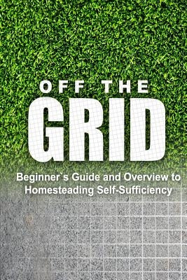 Off the Grid - Beginner's Guide and Overview to Homesteading Self-Sufficiency: Self Sufficiency Essential Beginner's Guide for Living Off the Grid, Ho
