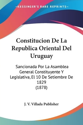 Constitucion De La Republica Oriental Del Uruguay: Sancionada Por La Asamblea General Constituyente Y Legislativa, El 10 De Setiembre De 1829 (1878)
