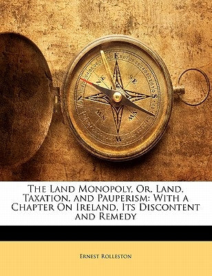 The Land Monopoly, Or, Land, Taxation, and Pauperism: With a Chapter on Ireland, Its Discontent and Remedy