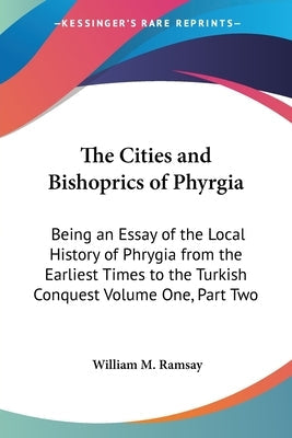 The Cities and Bishoprics of Phyrgia: Being an Essay of the Local History of Phrygia from the Earliest Times to the Turkish Conquest Volume One, Part