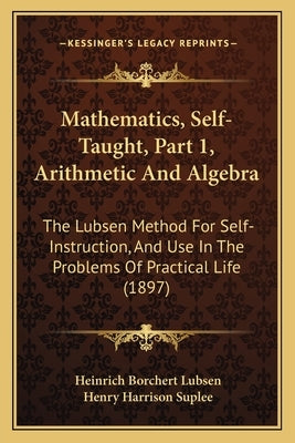 Mathematics, Self-Taught, Part 1, Arithmetic And Algebra: The Lubsen Method For Self-Instruction, And Use In The Problems Of Practical Life (1897)