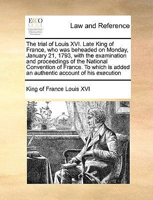 The Trial of Louis XVI. Late King of France, Who Was Beheaded on Monday, January 21, 1793, with the Examination and Proceedings of the National Conven